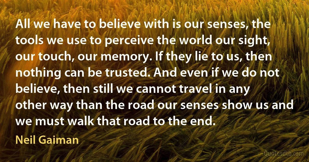 All we have to believe with is our senses, the tools we use to perceive the world our sight, our touch, our memory. If they lie to us, then nothing can be trusted. And even if we do not believe, then still we cannot travel in any other way than the road our senses show us and we must walk that road to the end. (Neil Gaiman)