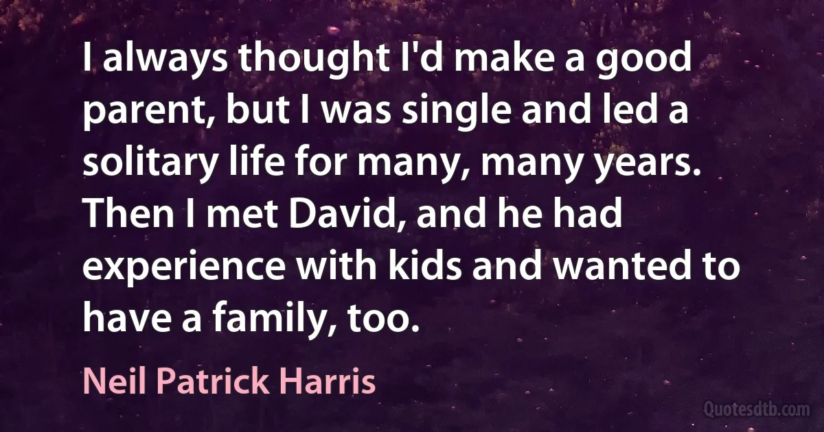 I always thought I'd make a good parent, but I was single and led a solitary life for many, many years. Then I met David, and he had experience with kids and wanted to have a family, too. (Neil Patrick Harris)