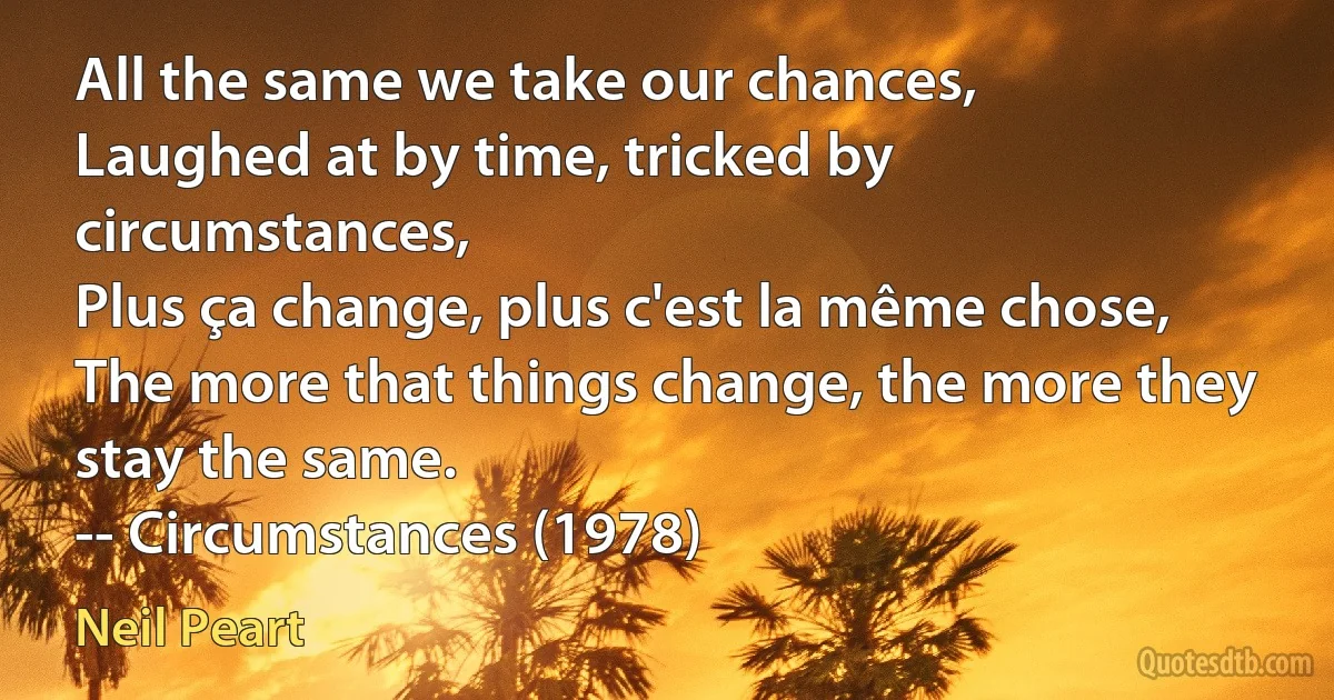 All the same we take our chances,
Laughed at by time, tricked by circumstances,
Plus ça change, plus c'est la même chose,
The more that things change, the more they stay the same.
-- Circumstances (1978) (Neil Peart)