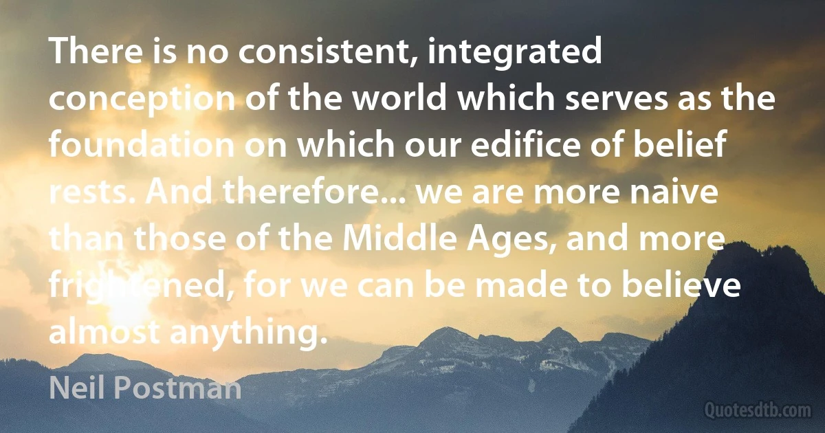 There is no consistent, integrated conception of the world which serves as the foundation on which our edifice of belief rests. And therefore... we are more naive than those of the Middle Ages, and more frightened, for we can be made to believe almost anything. (Neil Postman)