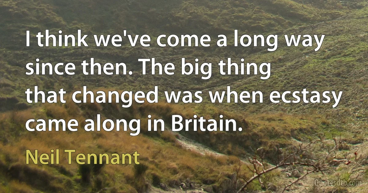 I think we've come a long way since then. The big thing that changed was when ecstasy came along in Britain. (Neil Tennant)