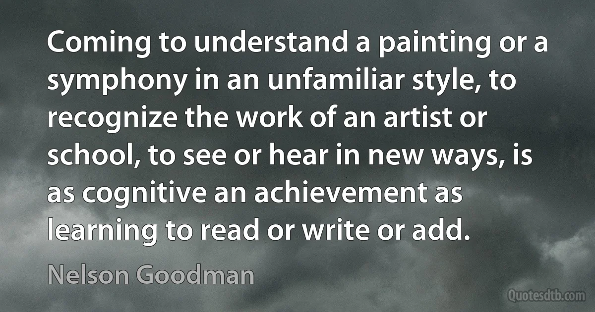 Coming to understand a painting or a symphony in an unfamiliar style, to recognize the work of an artist or school, to see or hear in new ways, is as cognitive an achievement as learning to read or write or add. (Nelson Goodman)