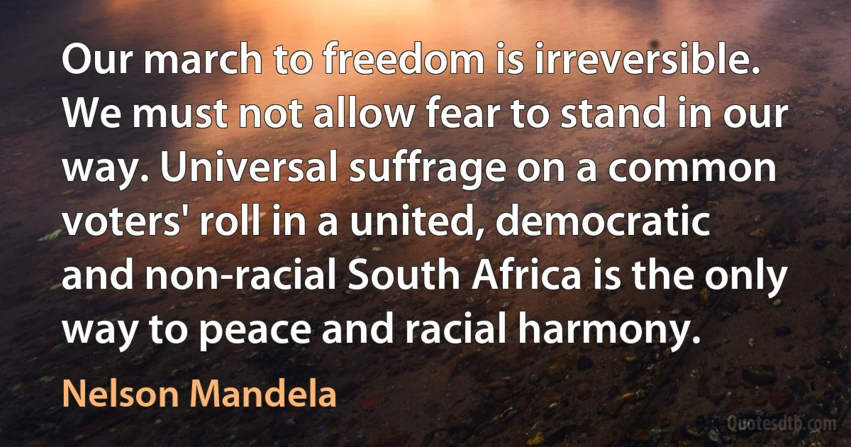 Our march to freedom is irreversible. We must not allow fear to stand in our way. Universal suffrage on a common voters' roll in a united, democratic and non-racial South Africa is the only way to peace and racial harmony. (Nelson Mandela)