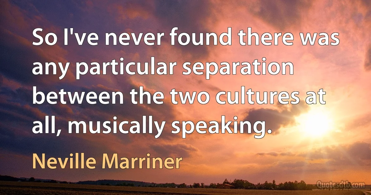 So I've never found there was any particular separation between the two cultures at all, musically speaking. (Neville Marriner)