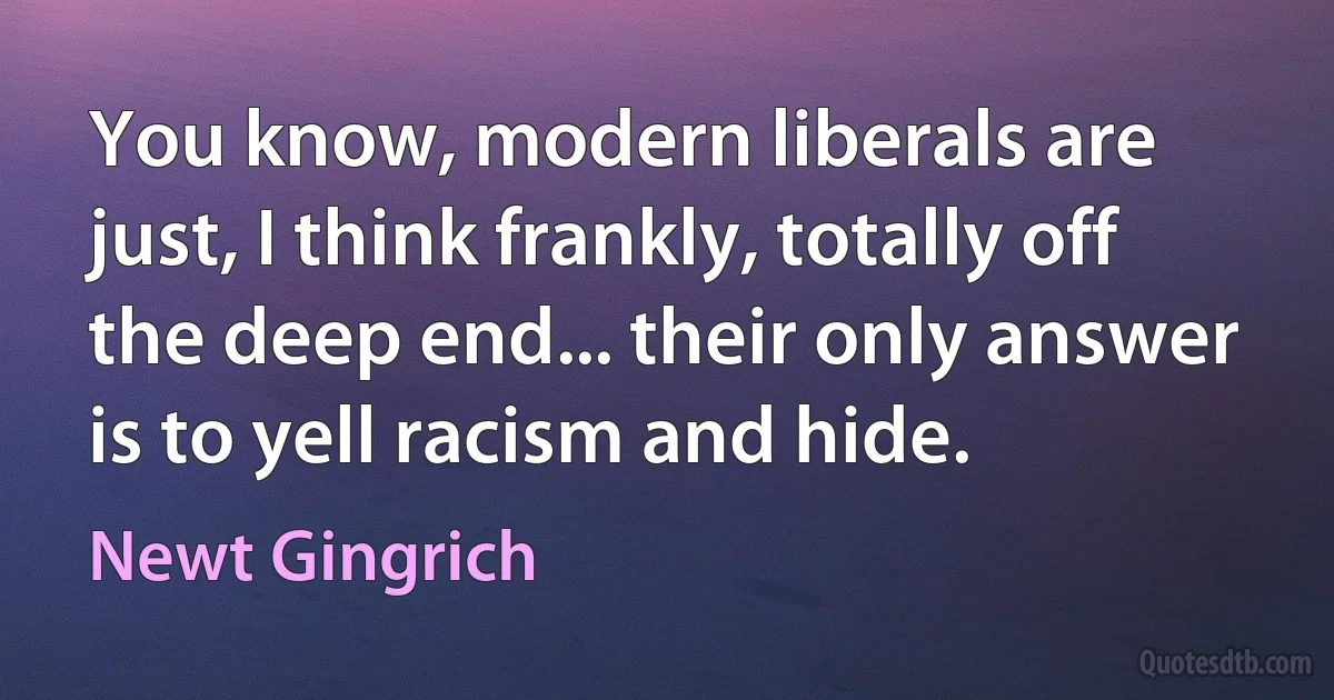 You know, modern liberals are just, I think frankly, totally off the deep end... their only answer is to yell racism and hide. (Newt Gingrich)