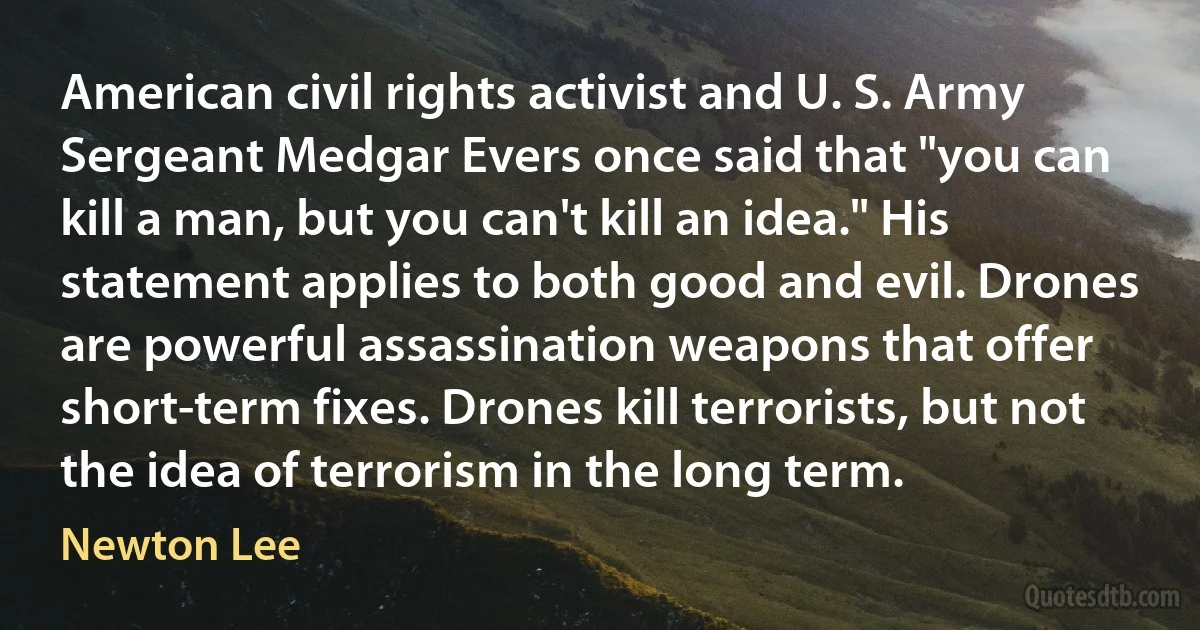 American civil rights activist and U. S. Army Sergeant Medgar Evers once said that "you can kill a man, but you can't kill an idea." His statement applies to both good and evil. Drones are powerful assassination weapons that offer short-term fixes. Drones kill terrorists, but not the idea of terrorism in the long term. (Newton Lee)