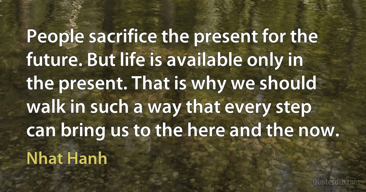 People sacrifice the present for the future. But life is available only in the present. That is why we should walk in such a way that every step can bring us to the here and the now. (Nhat Hanh)