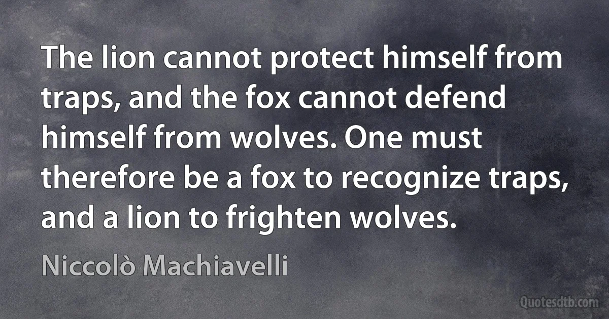 The lion cannot protect himself from traps, and the fox cannot defend himself from wolves. One must therefore be a fox to recognize traps, and a lion to frighten wolves. (Niccolò Machiavelli)