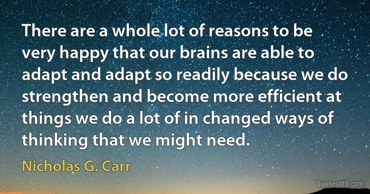 There are a whole lot of reasons to be very happy that our brains are able to adapt and adapt so readily because we do strengthen and become more efficient at things we do a lot of in changed ways of thinking that we might need. (Nicholas G. Carr)