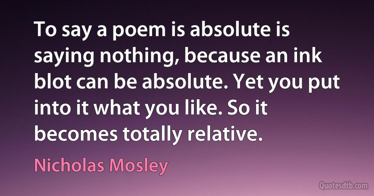 To say a poem is absolute is saying nothing, because an ink blot can be absolute. Yet you put into it what you like. So it becomes totally relative. (Nicholas Mosley)