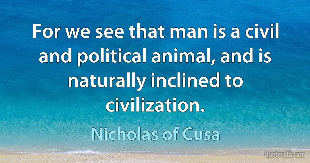 For we see that man is a civil and political animal, and is naturally inclined to civilization. (Nicholas of Cusa)