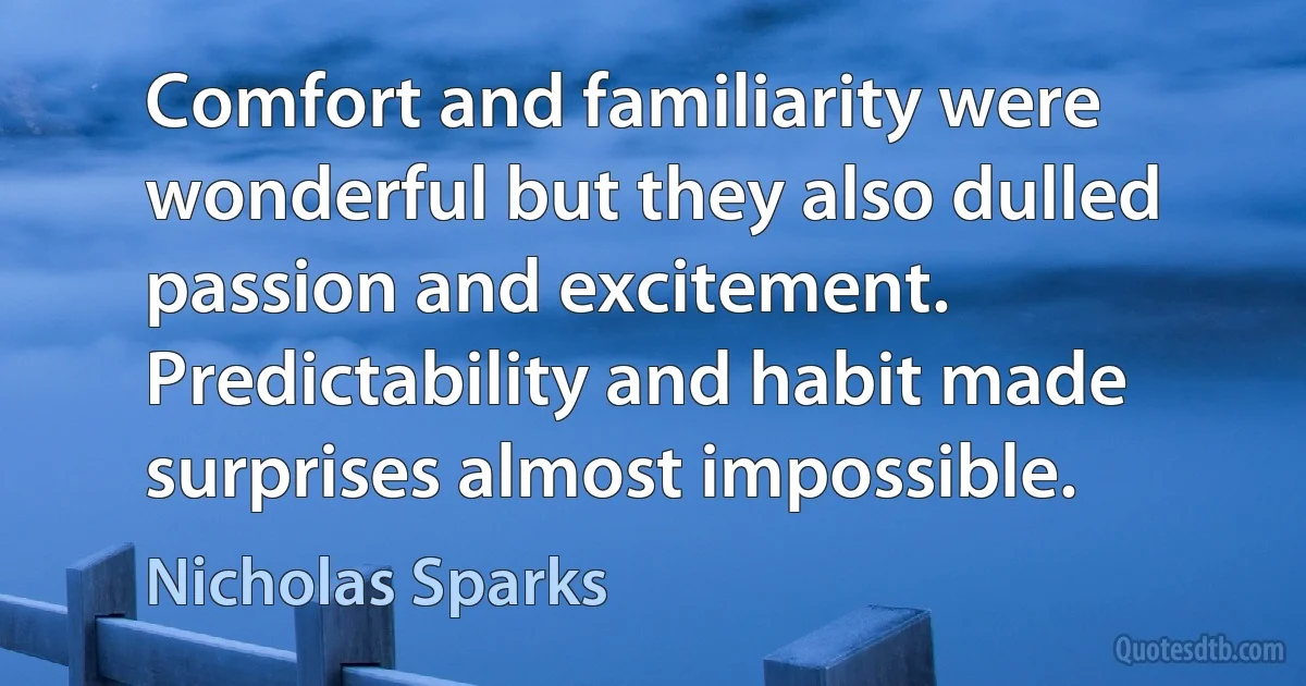 Comfort and familiarity were wonderful but they also dulled passion and excitement. Predictability and habit made surprises almost impossible. (Nicholas Sparks)