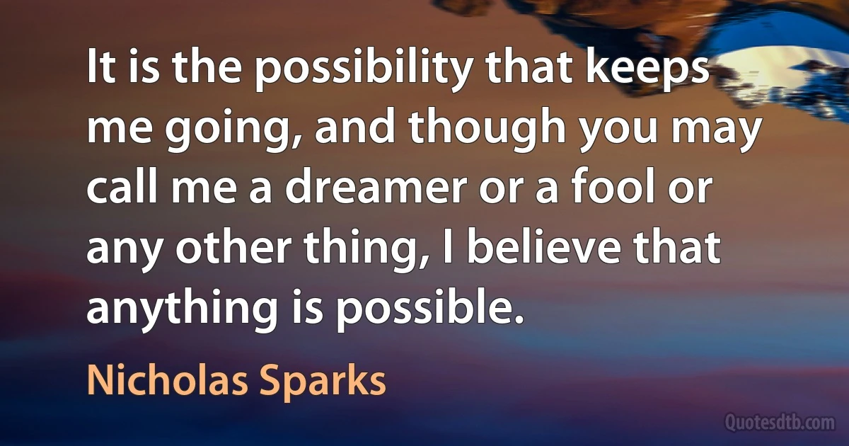 It is the possibility that keeps me going, and though you may call me a dreamer or a fool or any other thing, I believe that anything is possible. (Nicholas Sparks)