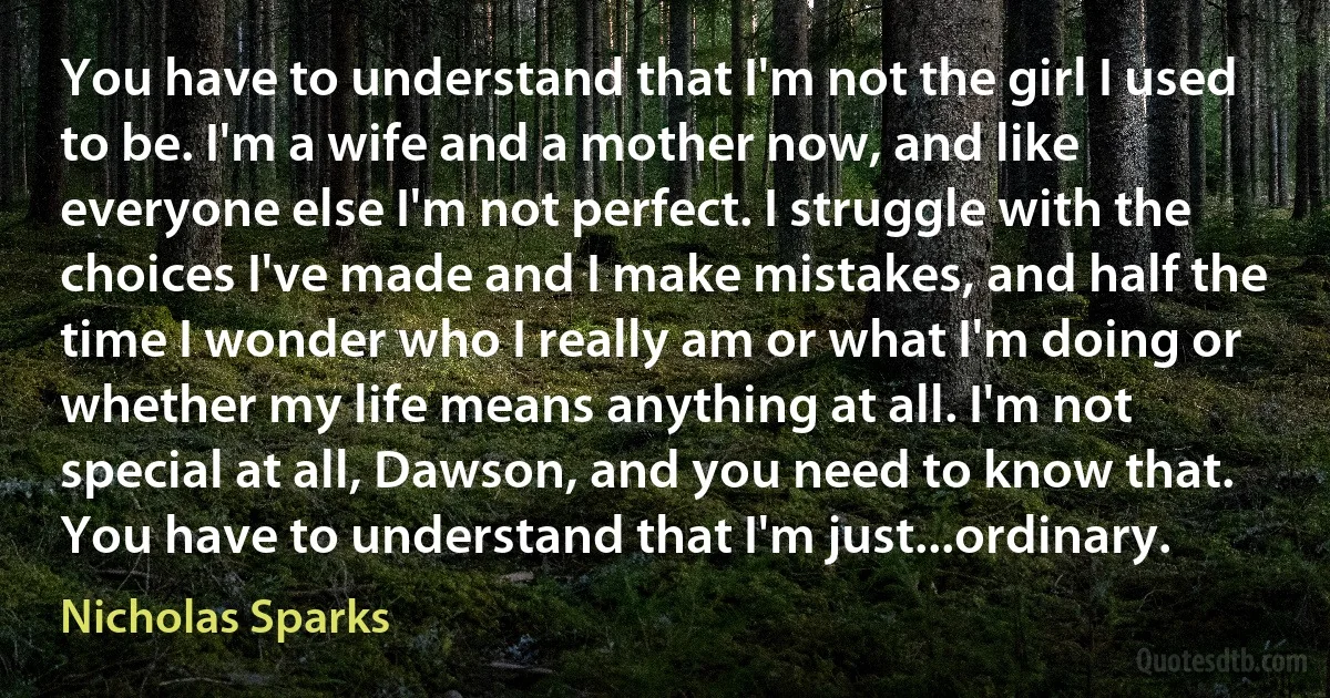 You have to understand that I'm not the girl I used to be. I'm a wife and a mother now, and like everyone else I'm not perfect. I struggle with the choices I've made and I make mistakes, and half the time I wonder who I really am or what I'm doing or whether my life means anything at all. I'm not special at all, Dawson, and you need to know that. You have to understand that I'm just...ordinary. (Nicholas Sparks)