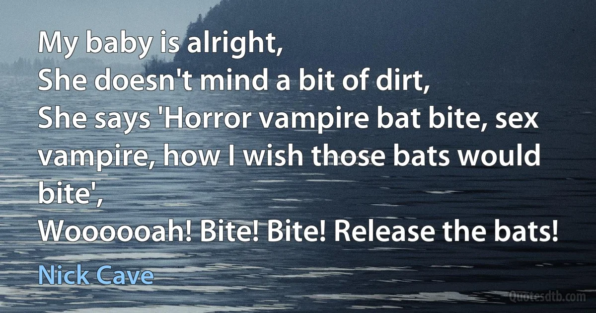 My baby is alright,
She doesn't mind a bit of dirt,
She says 'Horror vampire bat bite, sex vampire, how I wish those bats would bite',
Woooooah! Bite! Bite! Release the bats! (Nick Cave)