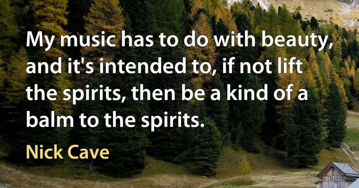 My music has to do with beauty, and it's intended to, if not lift the spirits, then be a kind of a balm to the spirits. (Nick Cave)