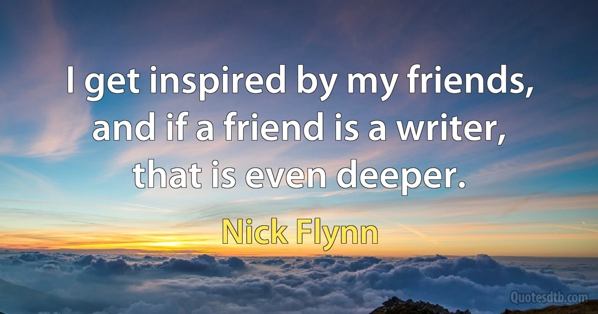 I get inspired by my friends, and if a friend is a writer, that is even deeper. (Nick Flynn)