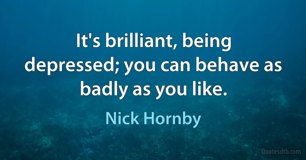 It's brilliant, being depressed; you can behave as badly as you like. (Nick Hornby)