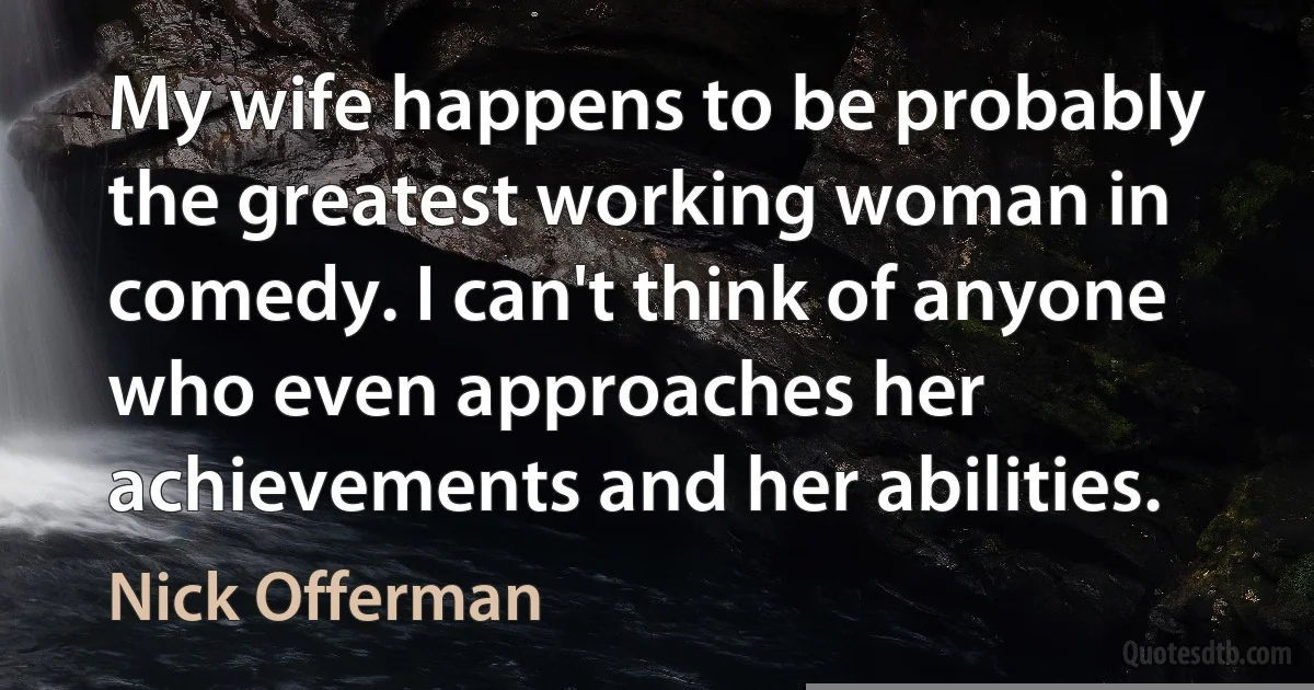 My wife happens to be probably the greatest working woman in comedy. I can't think of anyone who even approaches her achievements and her abilities. (Nick Offerman)