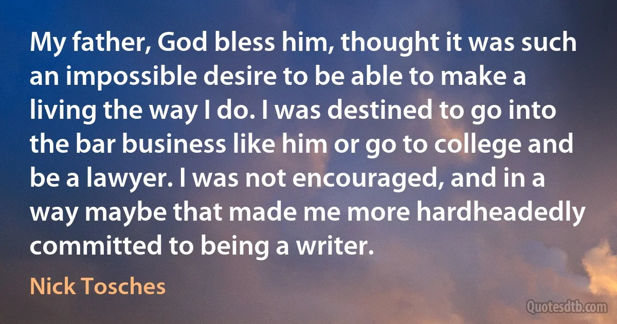 My father, God bless him, thought it was such an impossible desire to be able to make a living the way I do. I was destined to go into the bar business like him or go to college and be a lawyer. I was not encouraged, and in a way maybe that made me more hardheadedly committed to being a writer. (Nick Tosches)