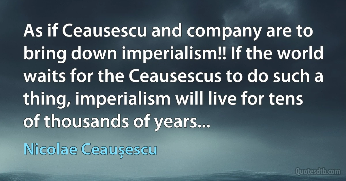 As if Ceausescu and company are to bring down imperialism!! If the world waits for the Ceausescus to do such a thing, imperialism will live for tens of thousands of years... (Nicolae Ceaușescu)