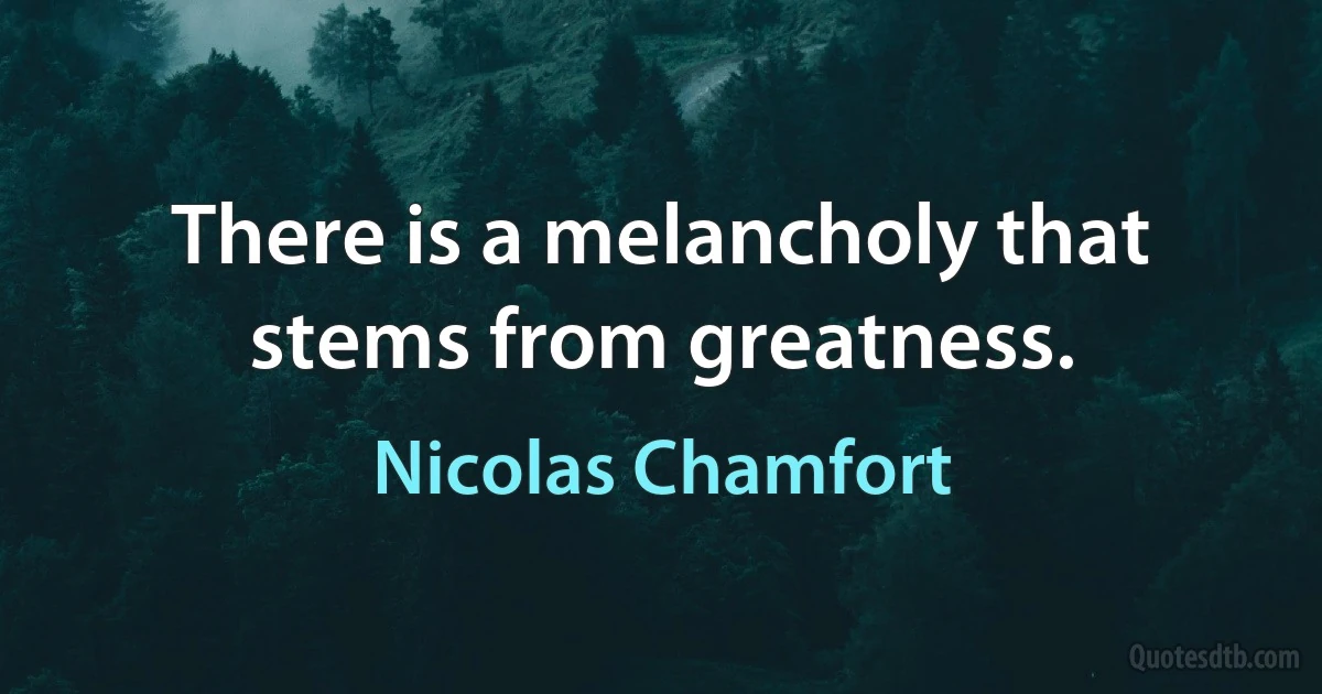 There is a melancholy that stems from greatness. (Nicolas Chamfort)