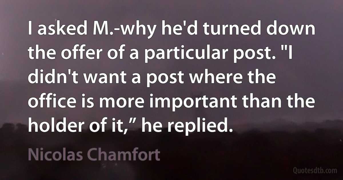 I asked M.-why he'd turned down the offer of a particular post. "I didn't want a post where the office is more important than the holder of it,” he replied. (Nicolas Chamfort)