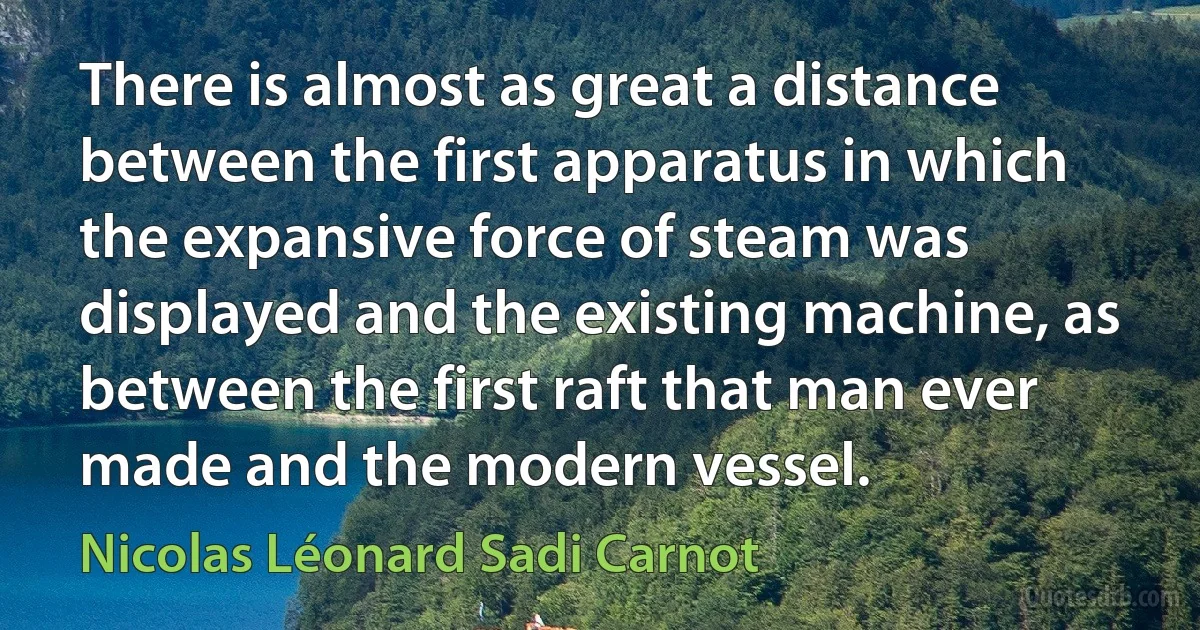 There is almost as great a distance between the first apparatus in which the expansive force of steam was displayed and the existing machine, as between the first raft that man ever made and the modern vessel. (Nicolas Léonard Sadi Carnot)