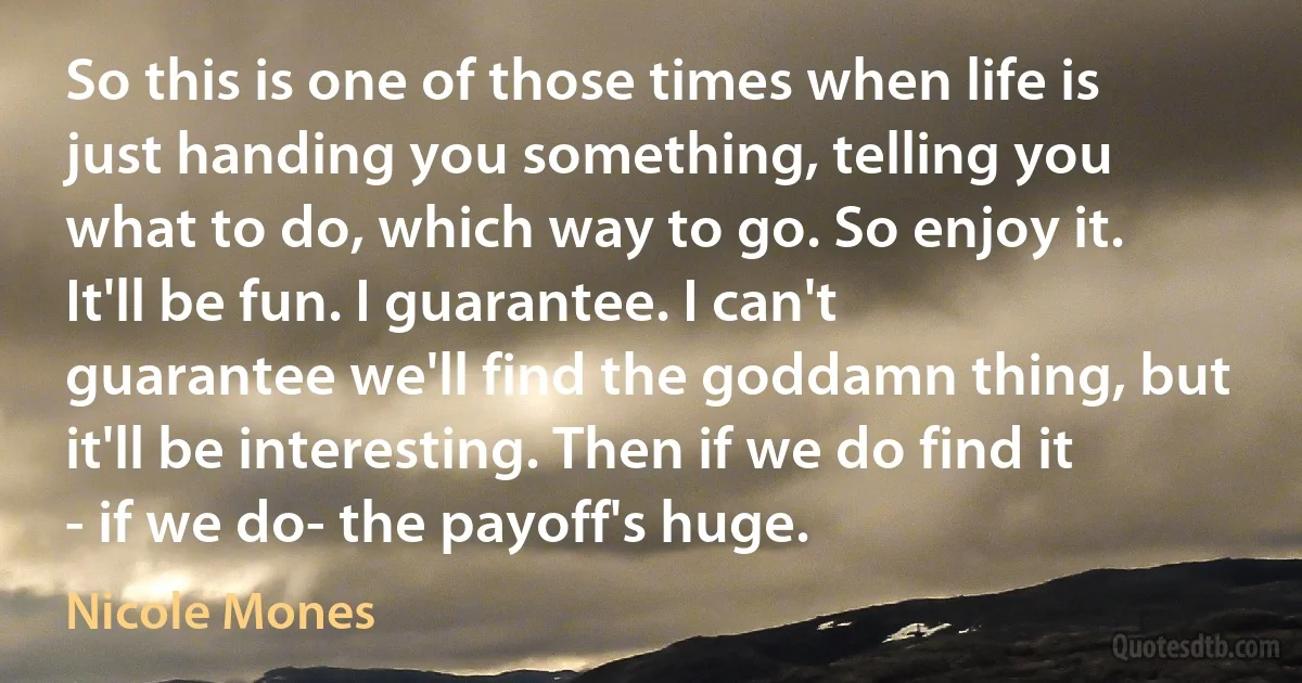 So this is one of those times when life is just handing you something, telling you what to do, which way to go. So enjoy it. It'll be fun. I guarantee. I can't guarantee we'll find the goddamn thing, but it'll be interesting. Then if we do find it - if we do- the payoff's huge. (Nicole Mones)