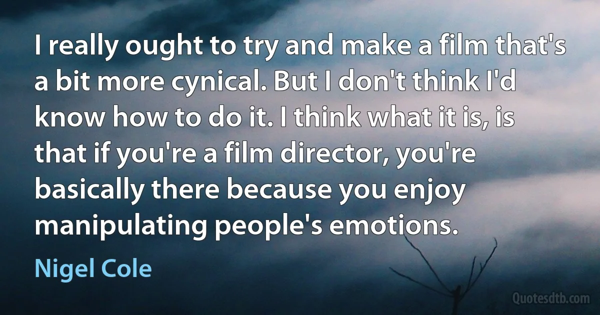 I really ought to try and make a film that's a bit more cynical. But I don't think I'd know how to do it. I think what it is, is that if you're a film director, you're basically there because you enjoy manipulating people's emotions. (Nigel Cole)