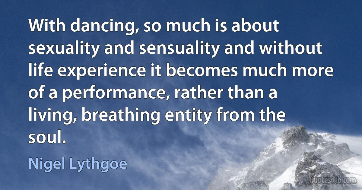 With dancing, so much is about sexuality and sensuality and without life experience it becomes much more of a performance, rather than a living, breathing entity from the soul. (Nigel Lythgoe)