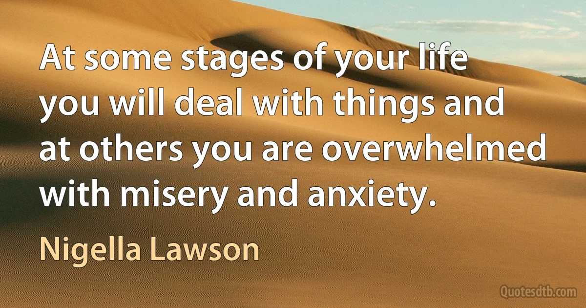 At some stages of your life you will deal with things and at others you are overwhelmed with misery and anxiety. (Nigella Lawson)