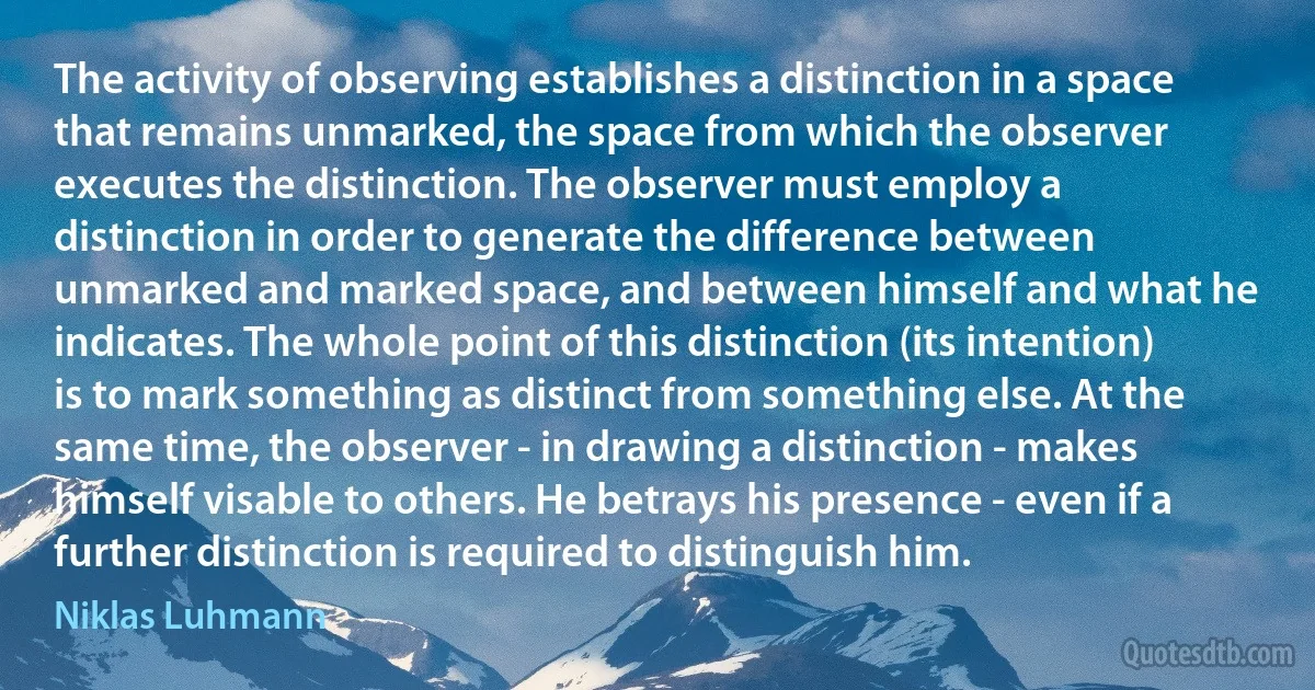 The activity of observing establishes a distinction in a space that remains unmarked, the space from which the observer executes the distinction. The observer must employ a distinction in order to generate the difference between unmarked and marked space, and between himself and what he indicates. The whole point of this distinction (its intention) is to mark something as distinct from something else. At the same time, the observer - in drawing a distinction - makes himself visable to others. He betrays his presence - even if a further distinction is required to distinguish him. (Niklas Luhmann)