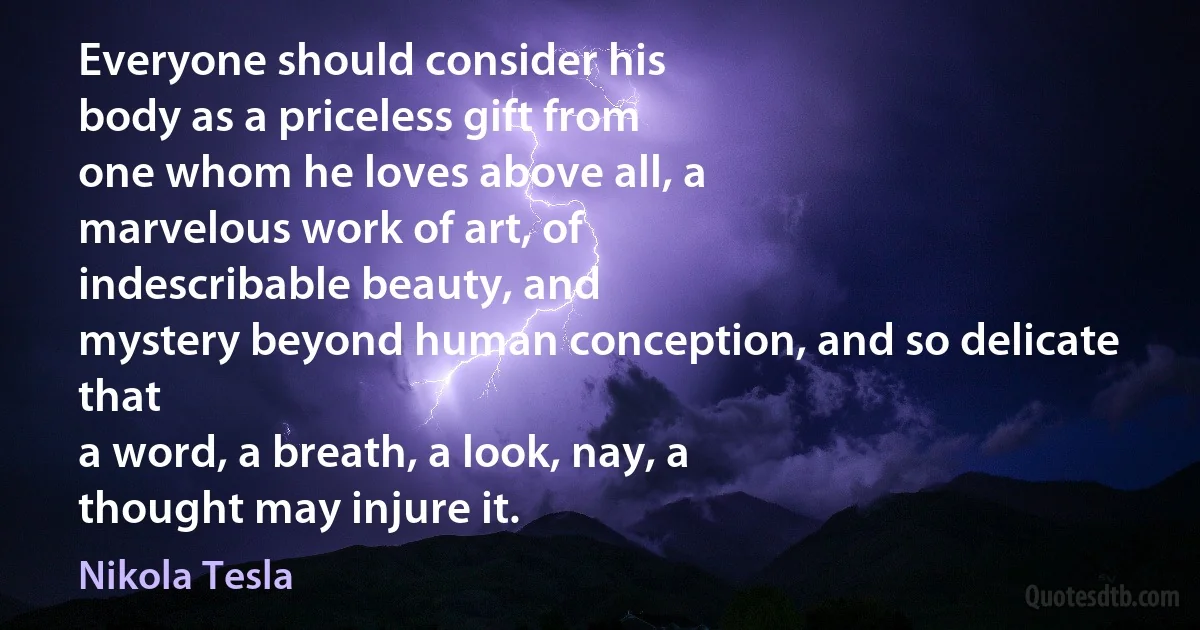 Everyone should consider his
body as a priceless gift from
one whom he loves above all, a
marvelous work of art, of
indescribable beauty, and
mystery beyond human conception, and so delicate that
a word, a breath, a look, nay, a
thought may injure it. (Nikola Tesla)