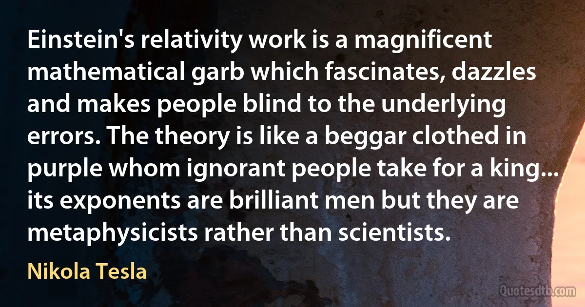 Einstein's relativity work is a magnificent mathematical garb which fascinates, dazzles and makes people blind to the underlying errors. The theory is like a beggar clothed in purple whom ignorant people take for a king... its exponents are brilliant men but they are metaphysicists rather than scientists. (Nikola Tesla)