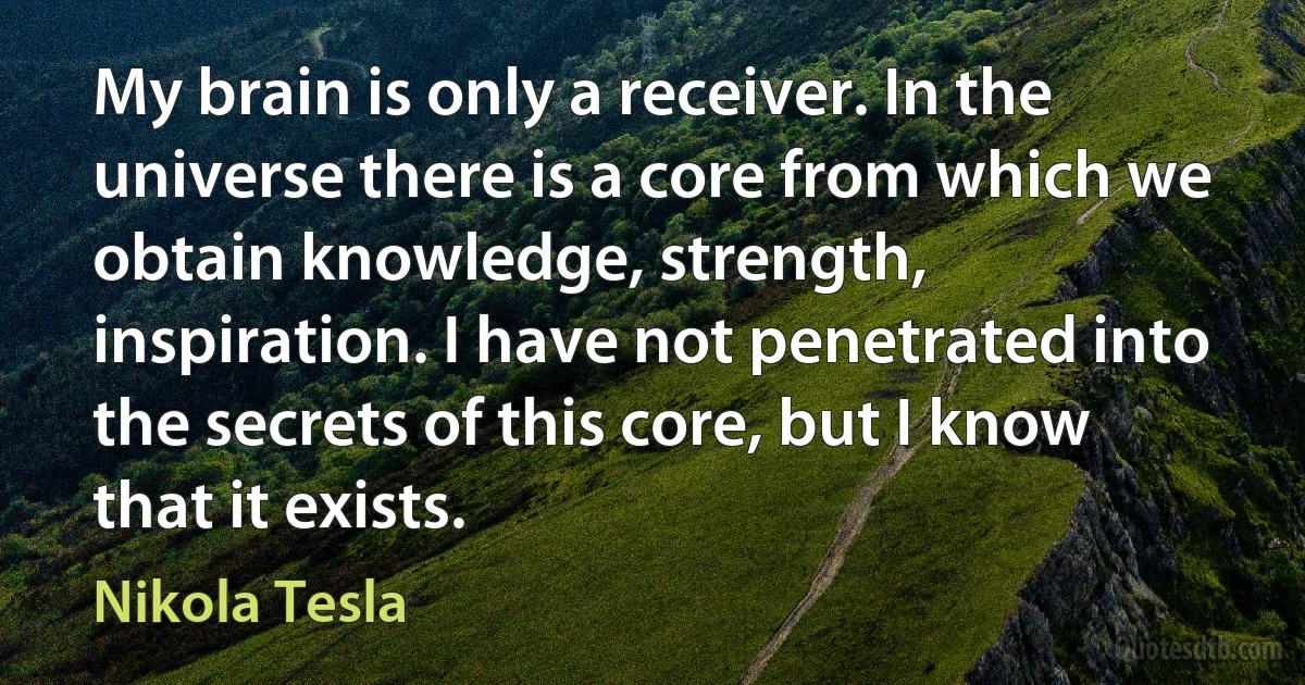 My brain is only a receiver. In the universe there is a core from which we obtain knowledge, strength, inspiration. I have not penetrated into the secrets of this core, but I know that it exists. (Nikola Tesla)