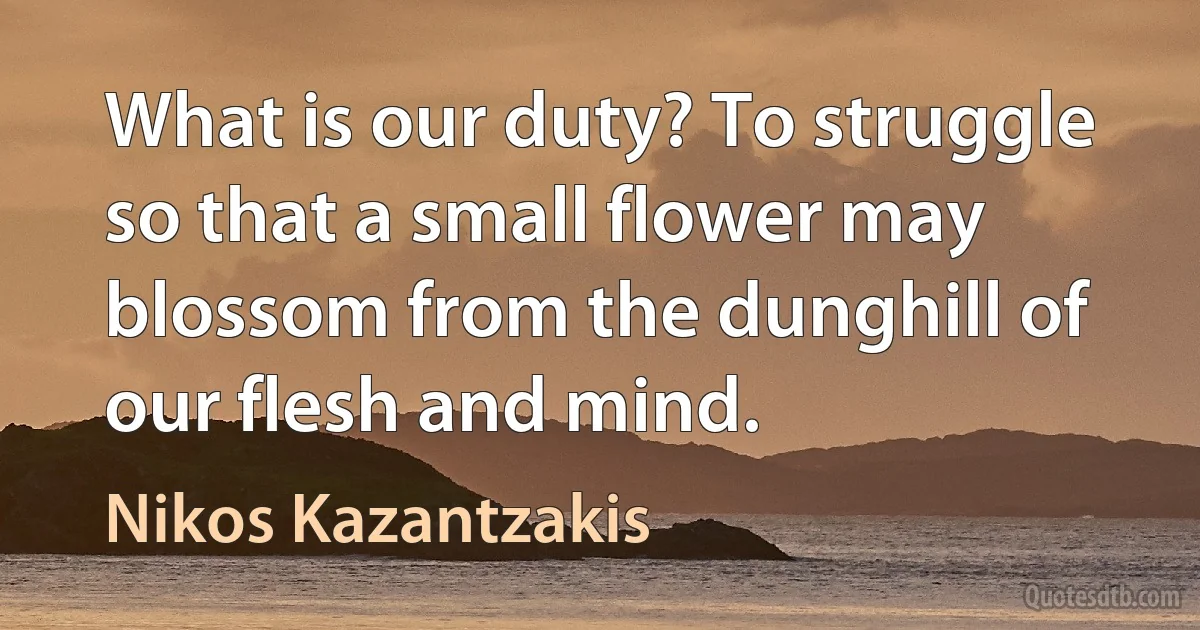 What is our duty? To struggle so that a small flower may blossom from the dunghill of our flesh and mind. (Nikos Kazantzakis)