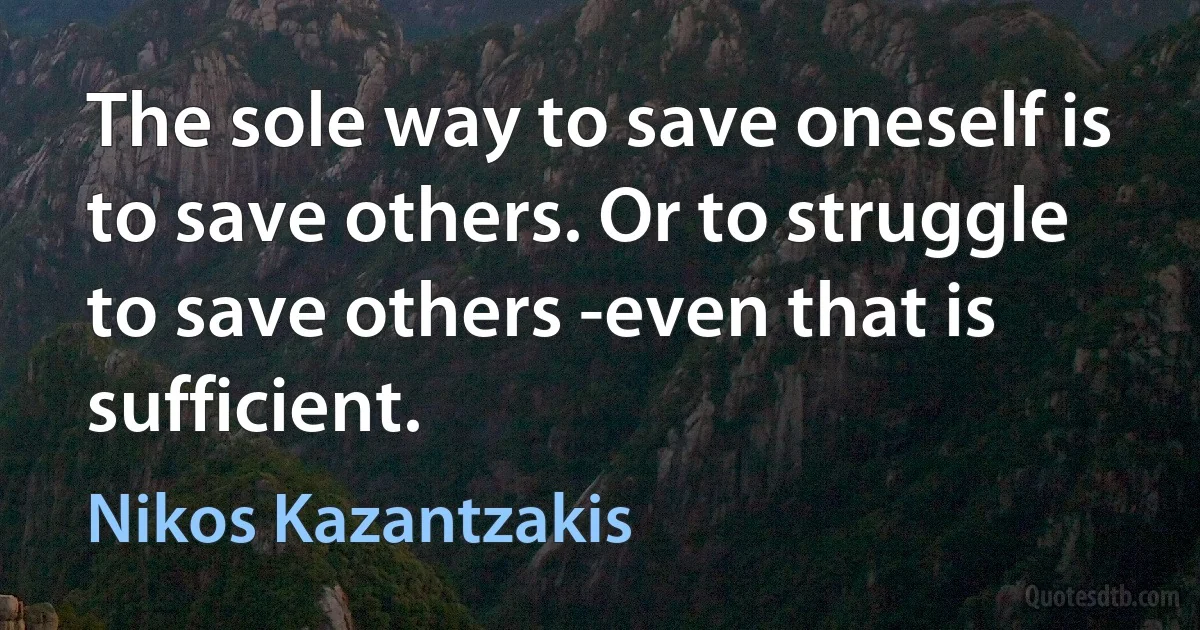 The sole way to save oneself is to save others. Or to struggle to save others -even that is sufficient. (Nikos Kazantzakis)