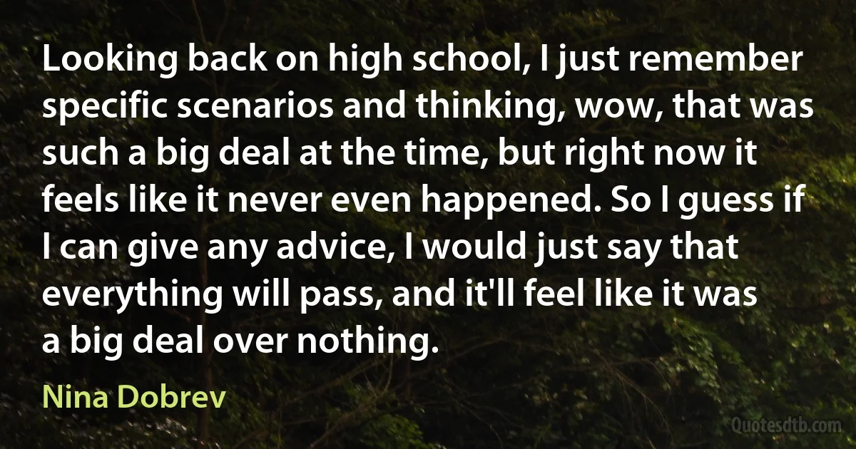 Looking back on high school, I just remember specific scenarios and thinking, wow, that was such a big deal at the time, but right now it feels like it never even happened. So I guess if I can give any advice, I would just say that everything will pass, and it'll feel like it was a big deal over nothing. (Nina Dobrev)