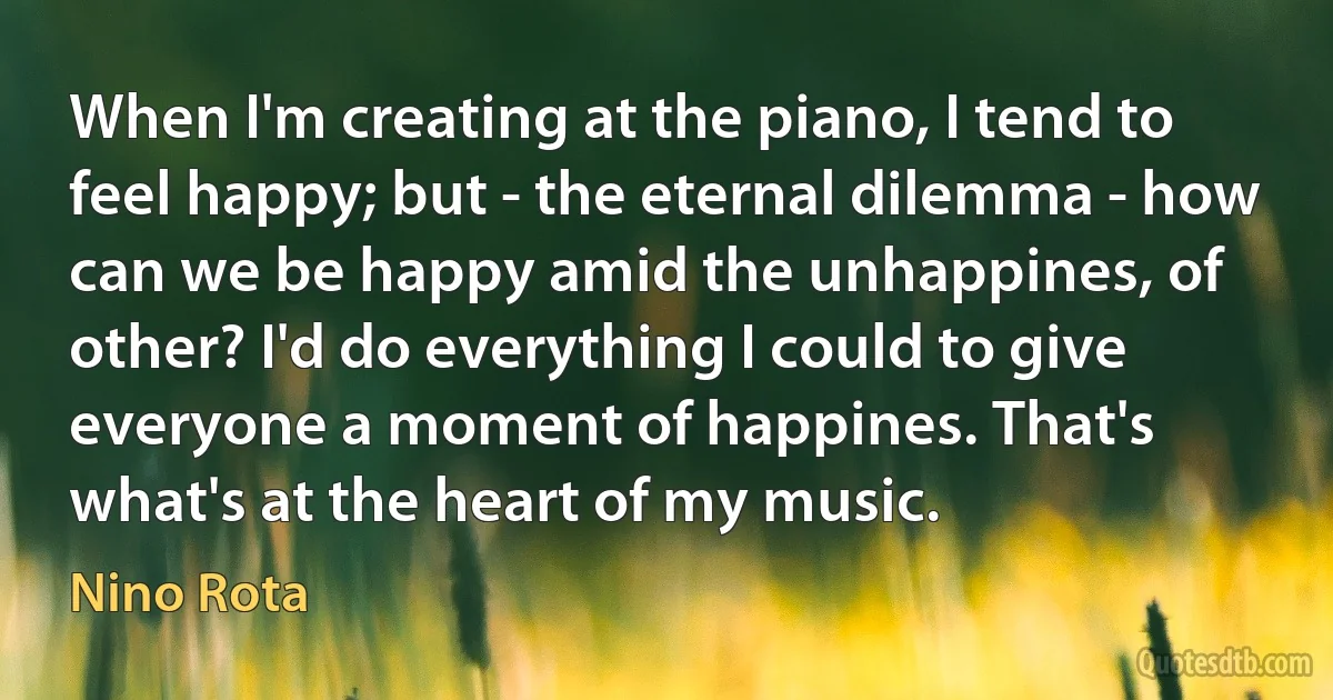 When I'm creating at the piano, I tend to feel happy; but - the eternal dilemma - how can we be happy amid the unhappines, of other? I'd do everything I could to give everyone a moment of happines. That's what's at the heart of my music. (Nino Rota)