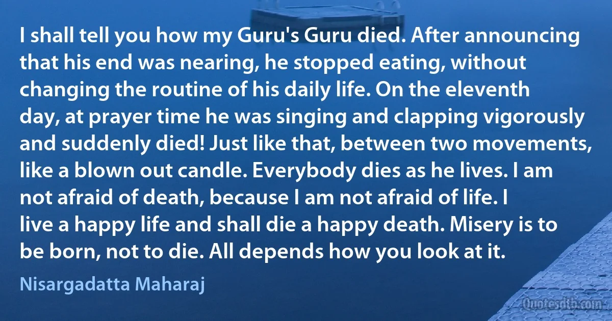 I shall tell you how my Guru's Guru died. After announcing that his end was nearing, he stopped eating, without changing the routine of his daily life. On the eleventh day, at prayer time he was singing and clapping vigorously and suddenly died! Just like that, between two movements, like a blown out candle. Everybody dies as he lives. I am not afraid of death, because I am not afraid of life. I live a happy life and shall die a happy death. Misery is to be born, not to die. All depends how you look at it. (Nisargadatta Maharaj)