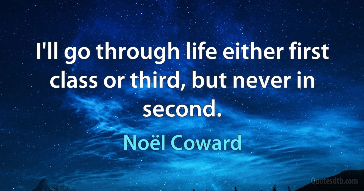 I'll go through life either first class or third, but never in second. (Noël Coward)