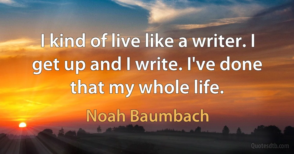 I kind of live like a writer. I get up and I write. I've done that my whole life. (Noah Baumbach)