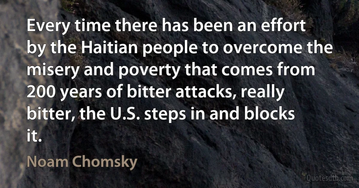 Every time there has been an effort by the Haitian people to overcome the misery and poverty that comes from 200 years of bitter attacks, really bitter, the U.S. steps in and blocks it. (Noam Chomsky)