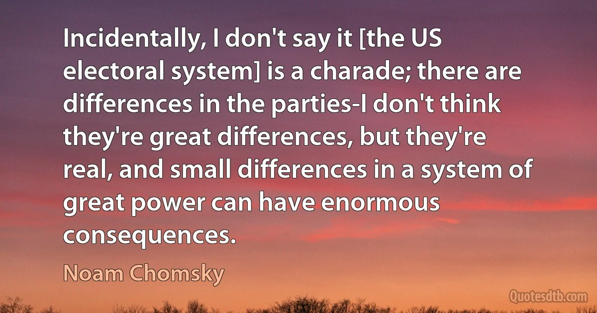 Incidentally, I don't say it [the US electoral system] is a charade; there are differences in the parties-I don't think they're great differences, but they're real, and small differences in a system of great power can have enormous consequences. (Noam Chomsky)