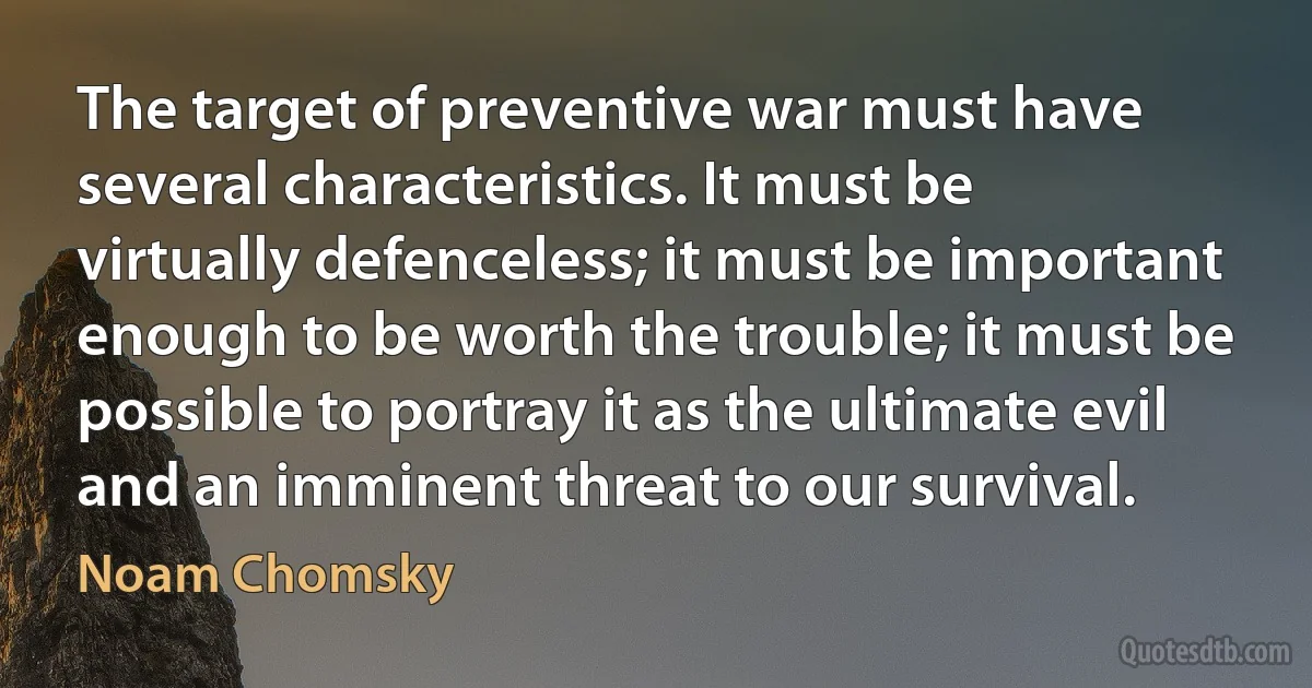 The target of preventive war must have several characteristics. It must be virtually defenceless; it must be important enough to be worth the trouble; it must be possible to portray it as the ultimate evil and an imminent threat to our survival. (Noam Chomsky)