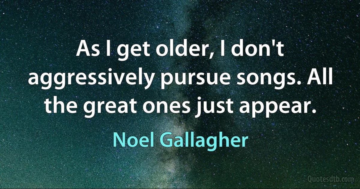 As I get older, I don't aggressively pursue songs. All the great ones just appear. (Noel Gallagher)