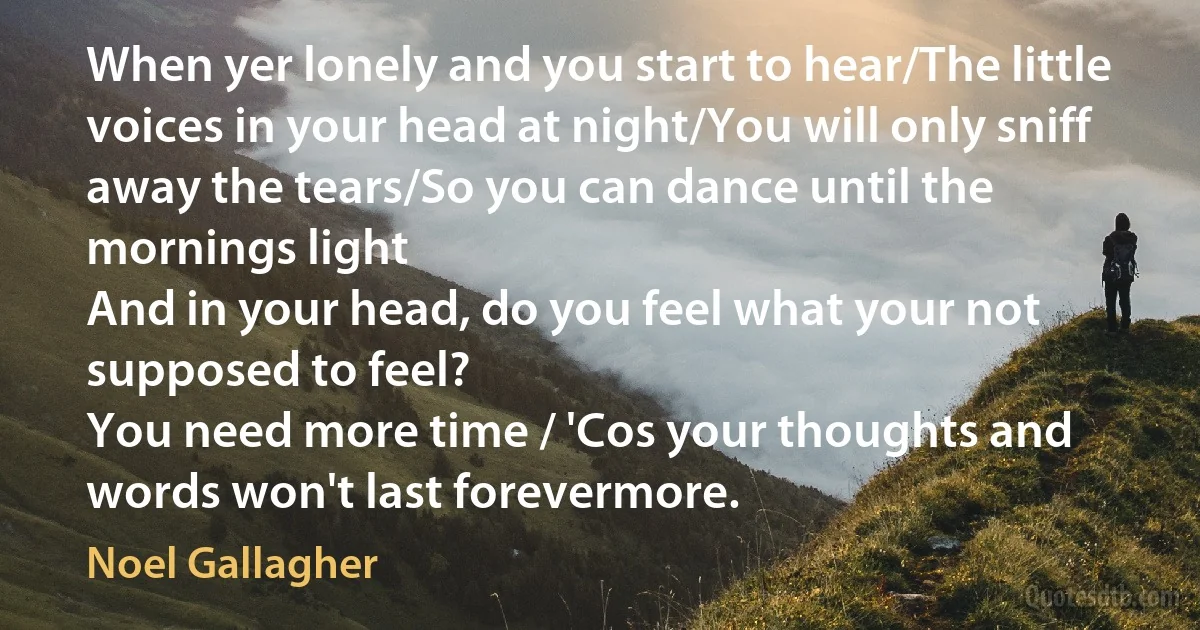 When yer lonely and you start to hear/The little voices in your head at night/You will only sniff away the tears/So you can dance until the mornings light
And in your head, do you feel what your not supposed to feel?
You need more time / 'Cos your thoughts and words won't last forevermore. (Noel Gallagher)