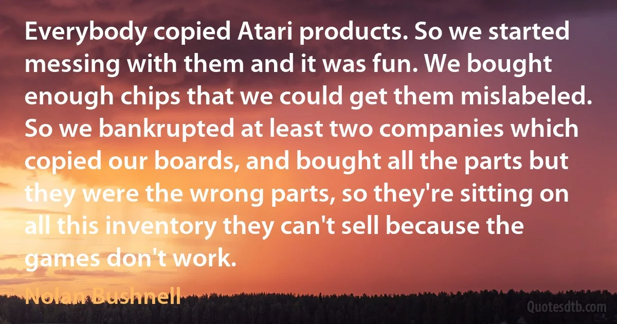 Everybody copied Atari products. So we started messing with them and it was fun. We bought enough chips that we could get them mislabeled. So we bankrupted at least two companies which copied our boards, and bought all the parts but they were the wrong parts, so they're sitting on all this inventory they can't sell because the games don't work. (Nolan Bushnell)