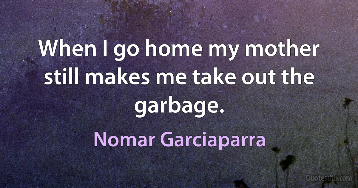 When I go home my mother still makes me take out the garbage. (Nomar Garciaparra)